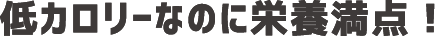 低カロリーなのに栄養満点！
